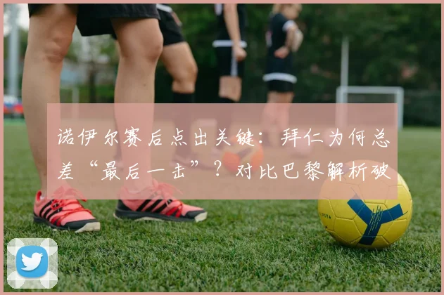 诺伊尔赛后点出关键：拜仁为何总差“最后一击”？对比巴黎解析破门之道