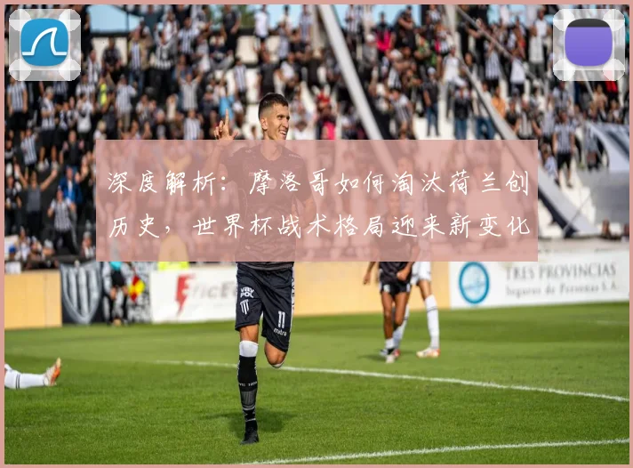 深度解析：摩洛哥如何淘汰荷兰创历史，世界杯战术格局迎来新变化