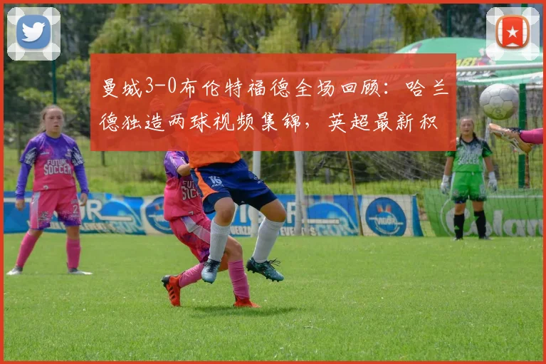 曼城3-0布伦特福德全场回顾：哈兰德独造两球视频集锦，英超最新积分榜变动分析
