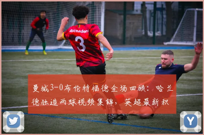 曼城3-0布伦特福德全场回顾：哈兰德独造两球视频集锦，英超最新积分榜变动分析