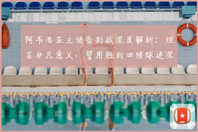阿韦洛亚主场告别战深度解析:坦言非凡意义,誓用胜利回馈球迷深情