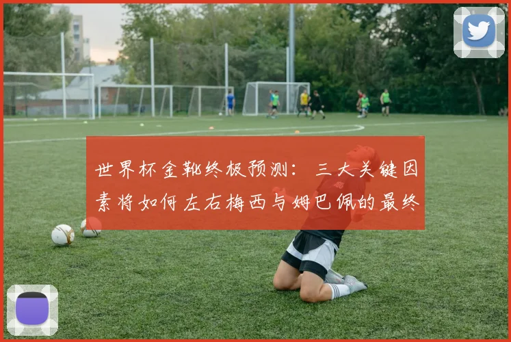 世界杯金靴终极预测:三大关键因素将如何左右梅西与姆巴佩的最终对决?