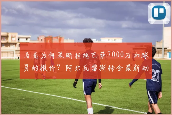 马竞为何果断拒绝巴萨7000万加球员的报价?阿尔瓦雷斯转会最新动态解析