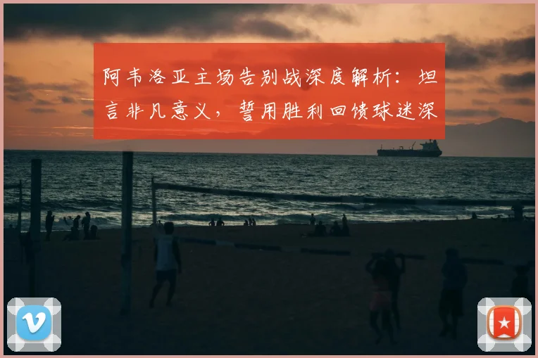 阿韦洛亚主场告别战深度解析:坦言非凡意义,誓用胜利回馈球迷深情