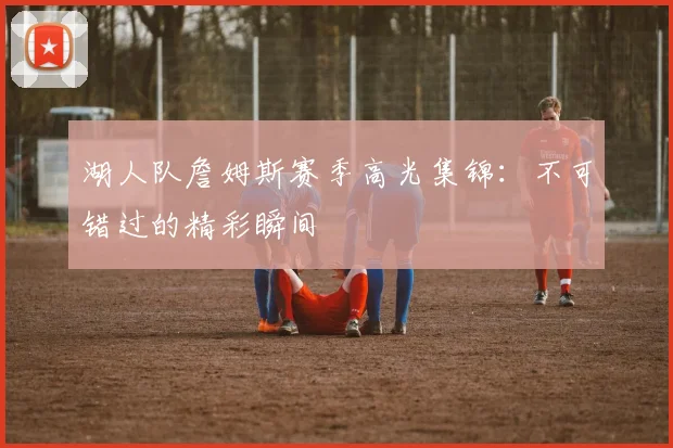湖人队詹姆斯赛季高光集锦:不可错过的精彩瞬间