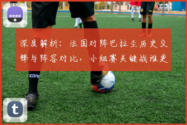 深度解析：法国对阵巴拉圭历史交锋与阵容对比，小组赛关键战谁更可能拿下三分？